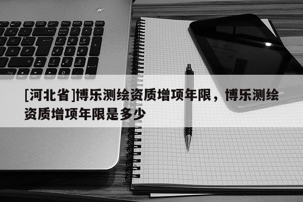 [河北省]博樂測繪資質增項年限，博樂測繪資質增項年限是多少