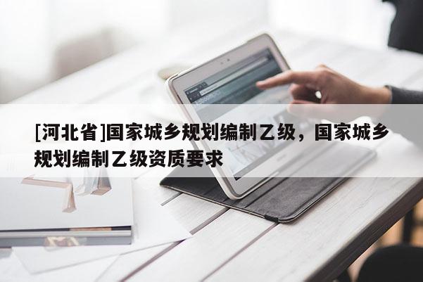 [河北省]國家城鄉規劃編制乙級，國家城鄉規劃編制乙級資質要求