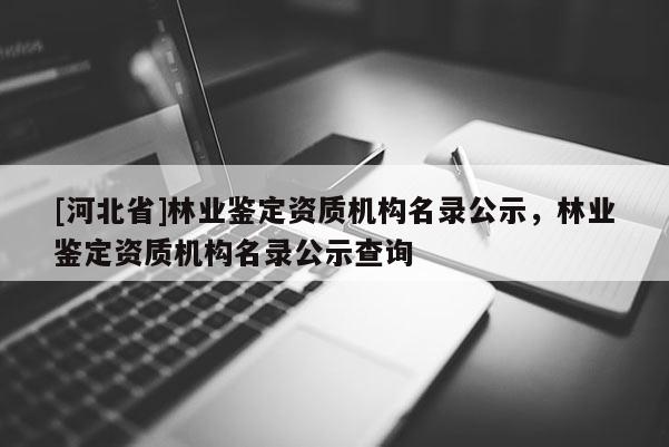[河北省]林業(yè)鑒定資質(zhì)機(jī)構(gòu)名錄公示，林業(yè)鑒定資質(zhì)機(jī)構(gòu)名錄公示查詢