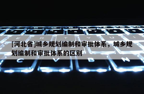 [河北省]城鄉規劃編制和審批體系，城鄉規劃編制和審批體系的區別