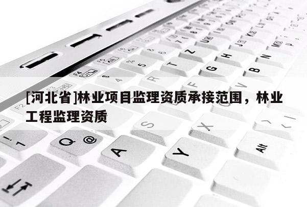 [河北省]林業項目監理資質承接范圍，林業工程監理資質