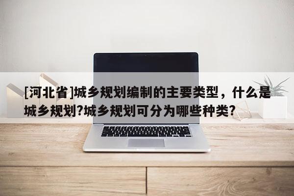 [河北省]城鄉(xiāng)規(guī)劃編制的主要類型，什么是城鄉(xiāng)規(guī)劃?城鄉(xiāng)規(guī)劃可分為哪些種類?