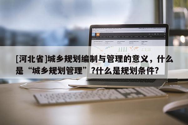 [河北省]城鄉規劃編制與管理的意義，什么是“城鄉規劃管理”?什么是規劃條件?