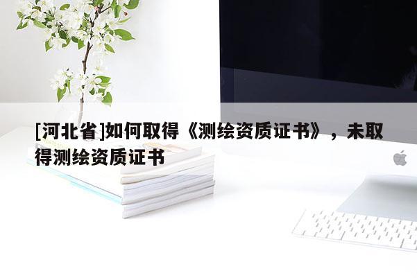[河北省]如何取得《測繪資質證書》，未取得測繪資質證書