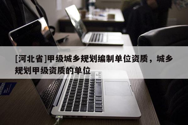 [河北省]甲級(jí)城鄉(xiāng)規(guī)劃編制單位資質(zhì)，城鄉(xiāng)規(guī)劃甲級(jí)資質(zhì)的單位