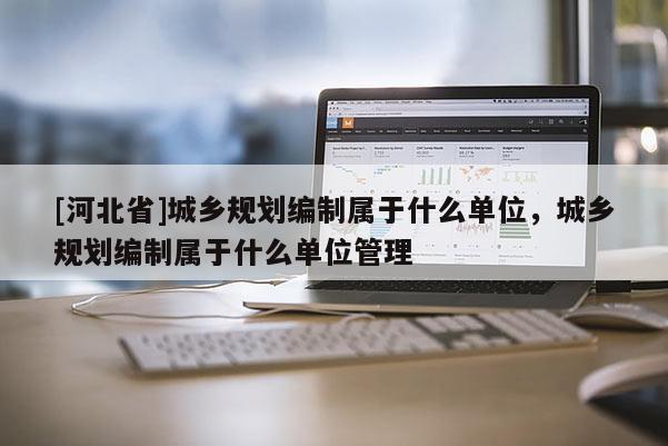 [河北省]城鄉(xiāng)規(guī)劃編制屬于什么單位，城鄉(xiāng)規(guī)劃編制屬于什么單位管理