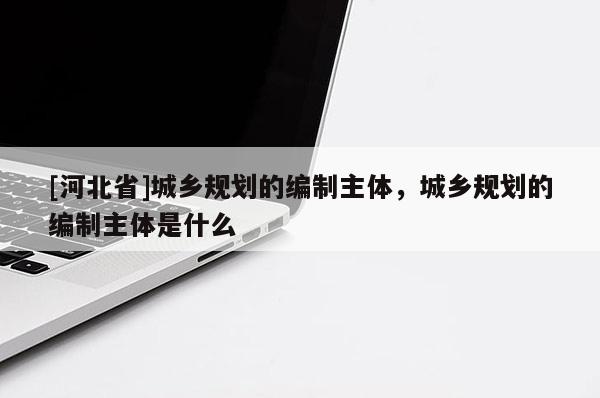 [河北省]城鄉(xiāng)規(guī)劃的編制主體，城鄉(xiāng)規(guī)劃的編制主體是什么