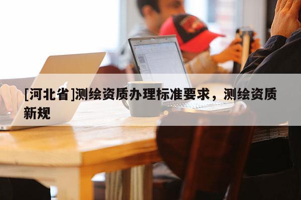 [河北省]測繪資質辦理標準要求，測繪資質新規