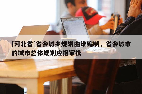 [河北省]省會(huì)城鄉(xiāng)規(guī)劃由誰(shuí)編制，省會(huì)城市的城市總體規(guī)劃應(yīng)報(bào)審批