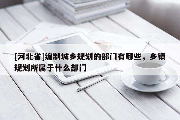 [河北省]編制城鄉規劃的部門有哪些，鄉鎮規劃所屬于什么部門