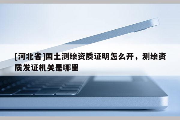 [河北省]國土測繪資質證明怎么開，測繪資質發證機關是哪里