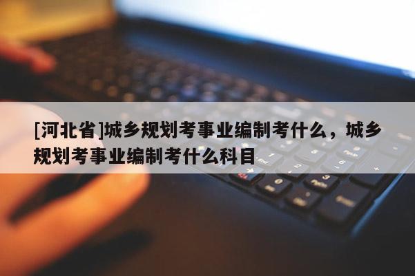 [河北省]城鄉規劃考事業編制考什么，城鄉規劃考事業編制考什么科目