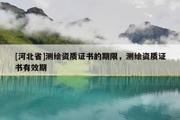 [河北省]測(cè)繪資質(zhì)證書的期限，測(cè)繪資質(zhì)證書有效期