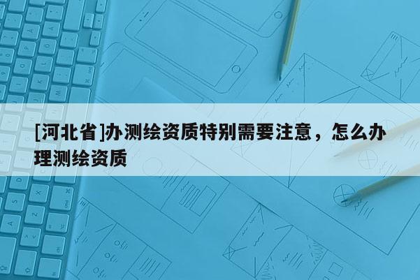 [河北省]辦測繪資質特別需要注意，怎么辦理測繪資質