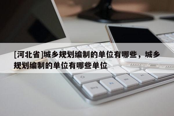 [河北省]城鄉規劃編制的單位有哪些，城鄉規劃編制的單位有哪些單位