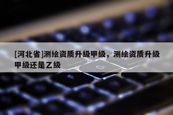 [河北省]測繪資質(zhì)升級甲級，測繪資質(zhì)升級甲級還是乙級