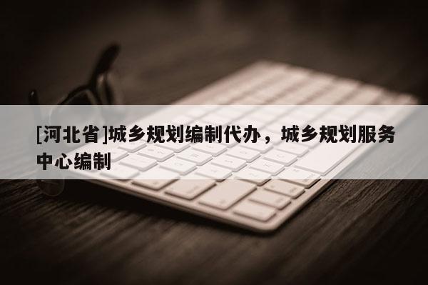 [河北省]城鄉規劃編制代辦，城鄉規劃服務中心編制