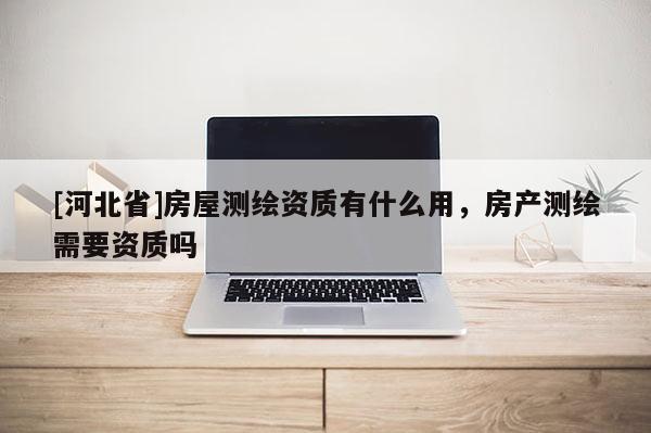 [河北省]房屋測(cè)繪資質(zhì)有什么用，房產(chǎn)測(cè)繪需要資質(zhì)嗎