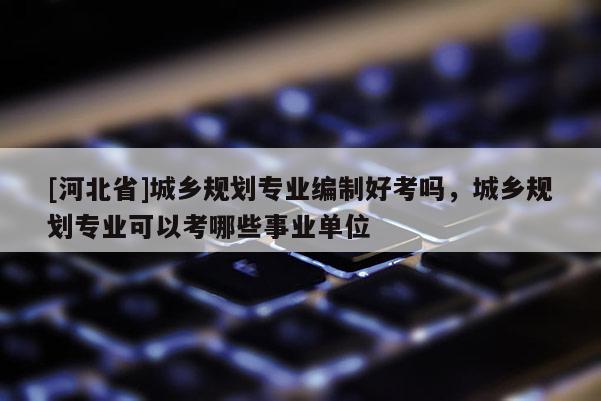 [河北省]城鄉(xiāng)規(guī)劃專業(yè)編制好考嗎，城鄉(xiāng)規(guī)劃專業(yè)可以考哪些事業(yè)單位