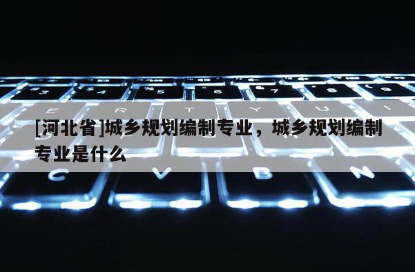 [河北省]城鄉規劃編制專業，城鄉規劃編制專業是什么
