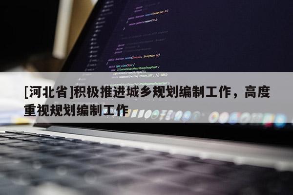 [河北省]積極推進(jìn)城鄉(xiāng)規(guī)劃編制工作，高度重視規(guī)劃編制工作