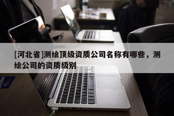 [河北省]測繪頂級資質公司名稱有哪些，測繪公司的資質級別