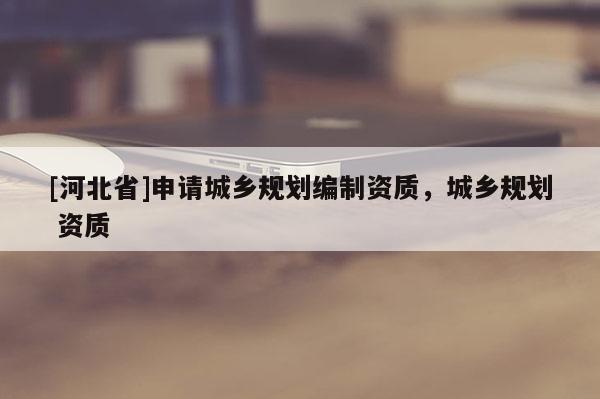 [河北省]申請(qǐng)城鄉(xiāng)規(guī)劃編制資質(zhì)，城鄉(xiāng)規(guī)劃 資質(zhì)
