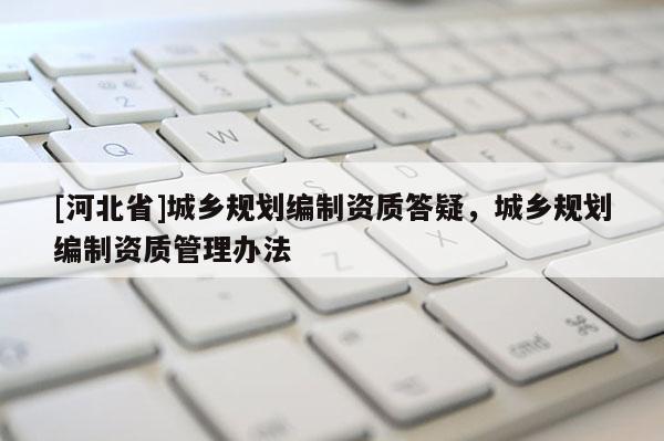 [河北省]城鄉(xiāng)規(guī)劃編制資質(zhì)答疑，城鄉(xiāng)規(guī)劃編制資質(zhì)管理辦法