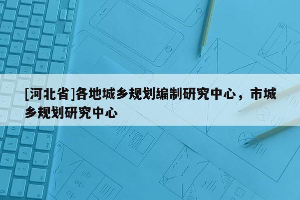 [河北省]各地城鄉規劃編制研究中心，市城鄉規劃研究中心