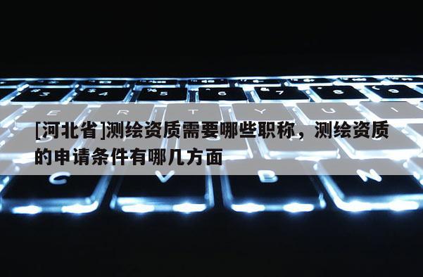 [河北省]測繪資質需要哪些職稱，測繪資質的申請條件有哪幾方面