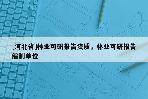 [河北省]林業(yè)可研報(bào)告資質(zhì)，林業(yè)可研報(bào)告編制單位