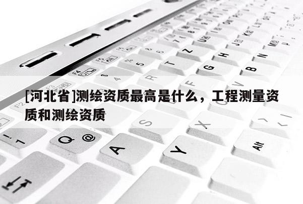 [河北省]測繪資質(zhì)最高是什么，工程測量資質(zhì)和測繪資質(zhì)
