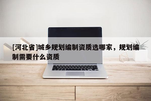 [河北省]城鄉(xiāng)規(guī)劃編制資質(zhì)選哪家，規(guī)劃編制需要什么資質(zhì)