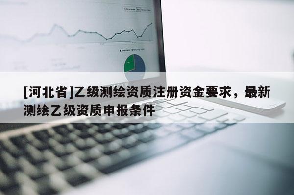 [河北省]乙級測繪資質注冊資金要求，最新測繪乙級資質申報條件