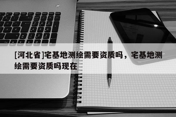 [河北省]宅基地測繪需要資質嗎，宅基地測繪需要資質嗎現在