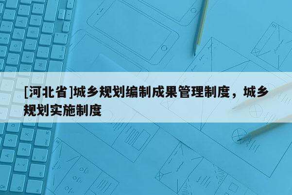[河北省]城鄉規劃編制成果管理制度，城鄉規劃實施制度