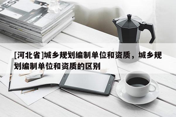 [河北省]城鄉(xiāng)規(guī)劃編制單位和資質(zhì)，城鄉(xiāng)規(guī)劃編制單位和資質(zhì)的區(qū)別