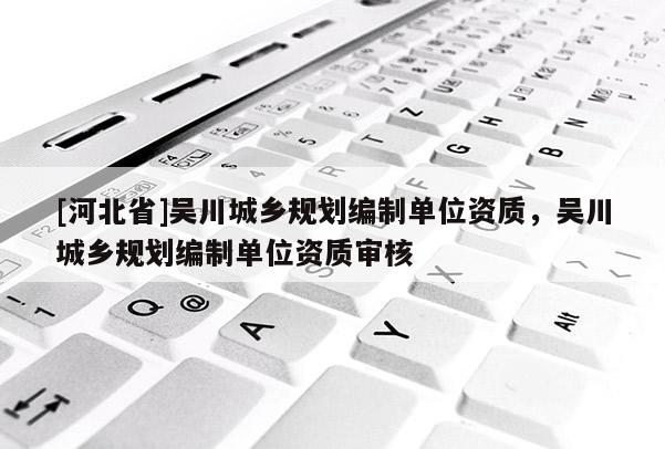 [河北省]吳川城鄉(xiāng)規(guī)劃編制單位資質，吳川城鄉(xiāng)規(guī)劃編制單位資質審核