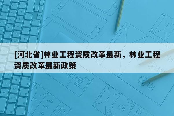 [河北省]林業工程資質改革最新，林業工程資質改革最新政策