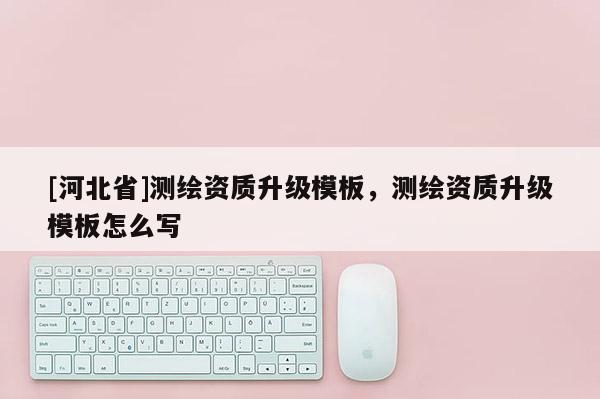 [河北省]測繪資質(zhì)升級模板，測繪資質(zhì)升級模板怎么寫