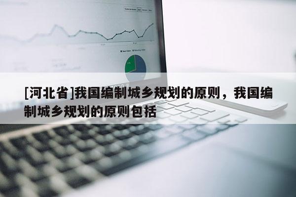[河北省]我國編制城鄉規劃的原則，我國編制城鄉規劃的原則包括