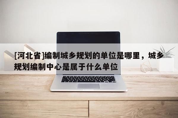 [河北省]編制城鄉(xiāng)規(guī)劃的單位是哪里，城鄉(xiāng)規(guī)劃編制中心是屬于什么單位