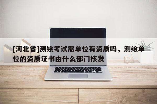 [河北省]測繪考試需單位有資質(zhì)嗎，測繪單位的資質(zhì)證書由什么部門核發(fā)
