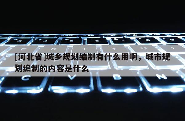 [河北省]城鄉規劃編制有什么用啊，城市規劃編制的內容是什么