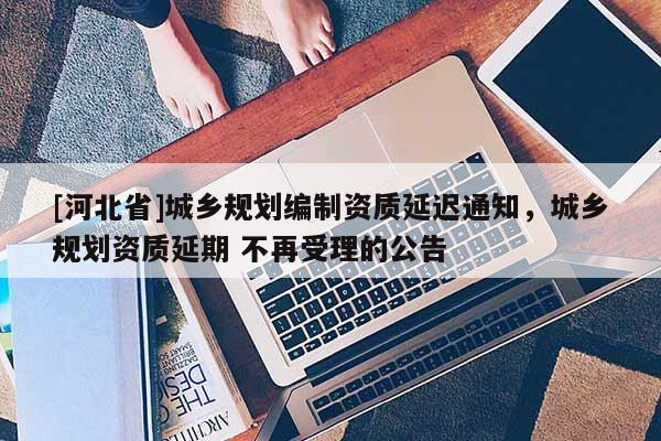 [河北省]城鄉規劃編制資質延遲通知，城鄉規劃資質延期 不再受理的公告