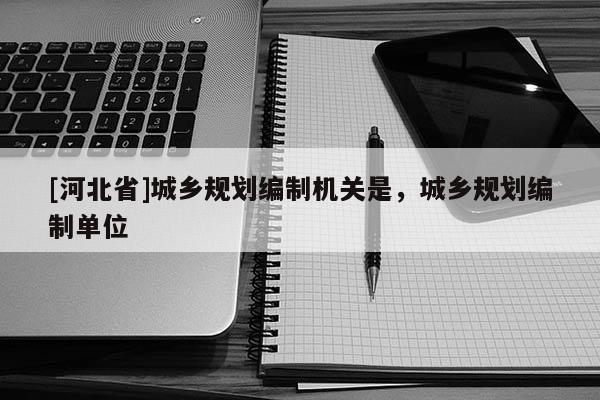 [河北省]城鄉規劃編制機關是，城鄉規劃編制單位