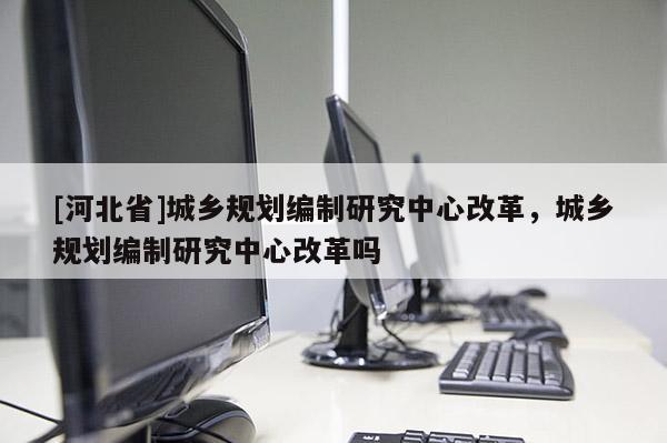 [河北省]城鄉(xiāng)規(guī)劃編制研究中心改革，城鄉(xiāng)規(guī)劃編制研究中心改革嗎
