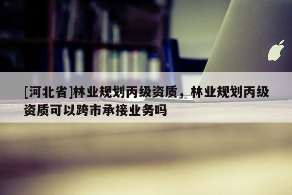 [河北省]林業規劃丙級資質，林業規劃丙級資質可以跨市承接業務嗎