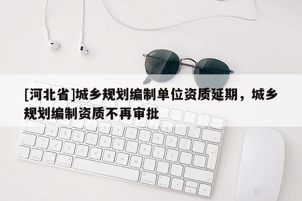 [河北省]城鄉規劃編制單位資質延期，城鄉規劃編制資質不再審批