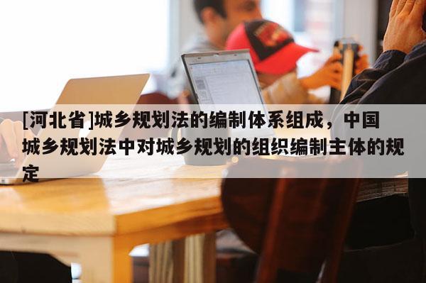 [河北省]城鄉規劃法的編制體系組成，中國城鄉規劃法中對城鄉規劃的組織編制主體的規定
